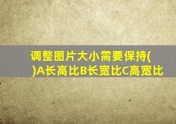 调整图片大小需要保持( )A长高比B长宽比C高宽比